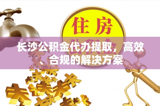 通许长沙公积金代办提取，高效、合规的解决方案