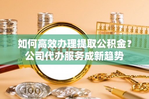 通许如何高效办理提取公积金？公司代办服务成新趋势