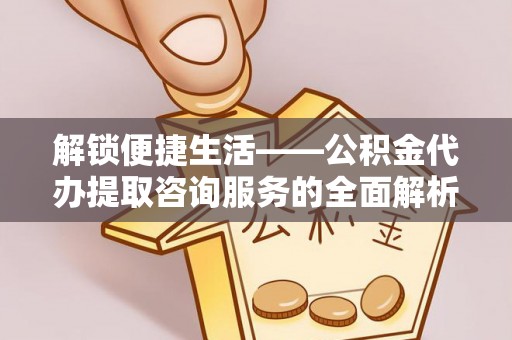 通许解锁便捷生活——公积金代办提取咨询服务的全面解析与实用指南