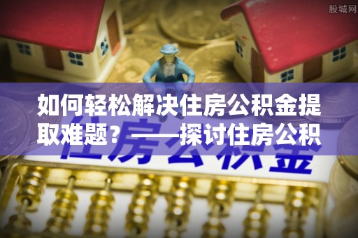 通许如何轻松解决住房公积金提取难题？——探讨住房公积金提取代办服务