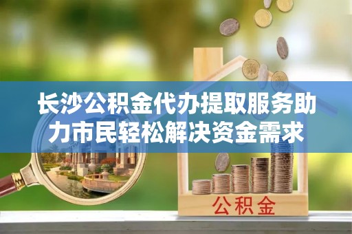 通许长沙公积金代办提取服务助力市民轻松解决资金需求