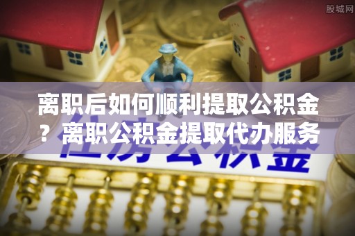 通许离职后如何顺利提取公积金？离职公积金提取代办服务帮你搞定！