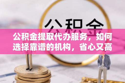 通许公积金提取代办服务，如何选择靠谱的机构，省心又高效