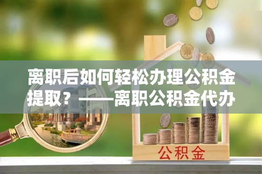 通许离职后如何轻松办理公积金提取？——离职公积金代办提取服务详解