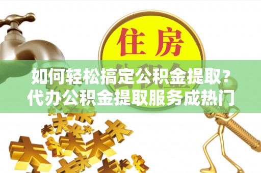 通许如何轻松搞定公积金提取？代办公积金提取服务成热门选择
