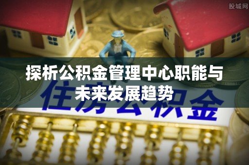 通许探析公积金管理中心职能与未来发展趋势