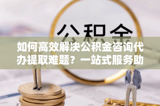 通许如何高效解决公积金咨询代办提取难题？一站式服务助您轻松搞定