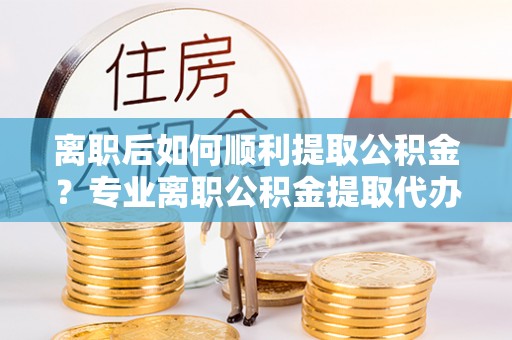 通许离职后如何顺利提取公积金？专业离职公积金提取代办服务指南