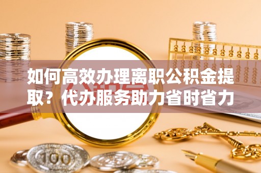 通许如何高效办理离职公积金提取？代办服务助力省时省力