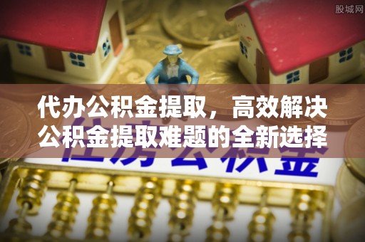 通许代办公积金提取，高效解决公积金提取难题的全新选择