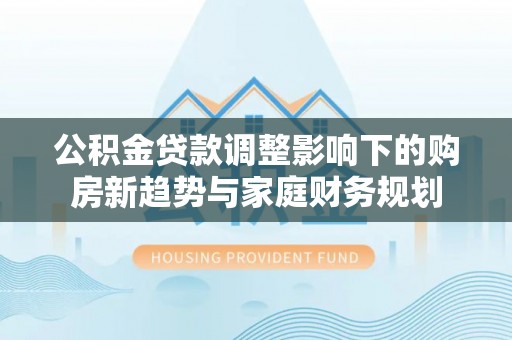 通许公积金贷款调整影响下的购房新趋势与家庭财务规划