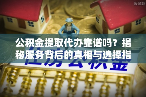 通许公积金提取代办靠谱吗？揭秘服务背后的真相与选择指南