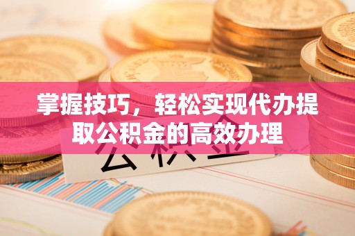 通许掌握技巧，轻松实现代办提取公积金的高效办理