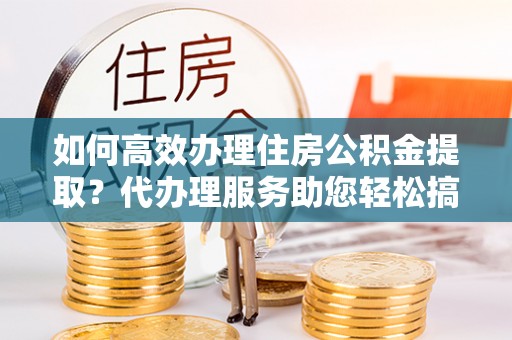 通许如何高效办理住房公积金提取？代办理服务助您轻松搞定