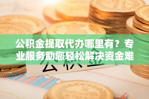 通许公积金提取代办哪里有？专业服务助您轻松解决资金难题