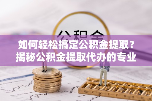 通许如何轻松搞定公积金提取？揭秘公积金提取代办的专业服务