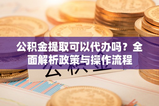 通许公积金提取可以代办吗？全面解析政策与操作流程