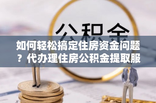 通许如何轻松搞定住房资金问题？代办理住房公积金提取服务全解析