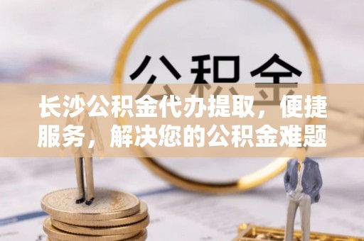 通许长沙公积金代办提取，便捷服务，解决您的公积金难题