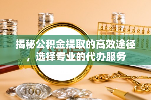 通许揭秘公积金提取的高效途径，选择专业的代办服务