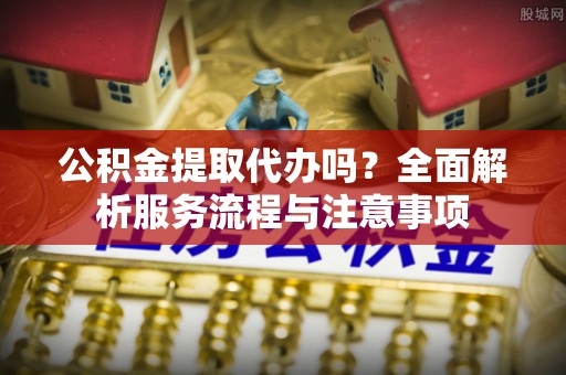 通许公积金提取代办吗？全面解析服务流程与注意事项