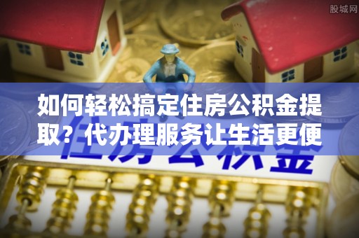 通许如何轻松搞定住房公积金提取？代办理服务让生活更便捷！