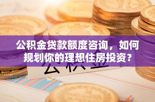 通许公积金贷款额度咨询，如何规划你的理想住房投资？