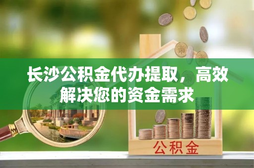 通许长沙公积金代办提取，高效解决您的资金需求
