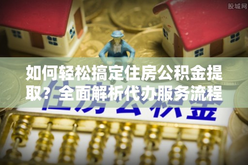 通许如何轻松搞定住房公积金提取？全面解析代办服务流程与优势