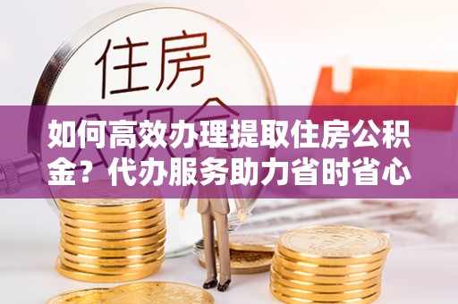 通许如何高效办理提取住房公积金？代办服务助力省时省心